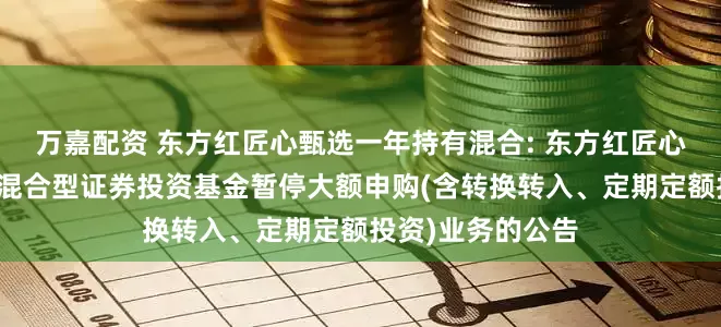 万嘉配资 东方红匠心甄选一年持有混合: 东方红匠心甄选一年持有期混合型证券投资基金暂停大额申购(含转换转入、定期定额投资)业务的公告