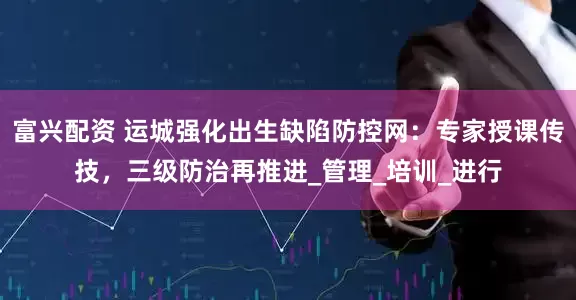 富兴配资 运城强化出生缺陷防控网：专家授课传技，三级防治再推进_管理_培训_进行