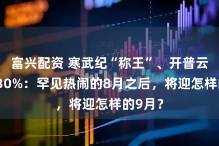 富兴配资 寒武纪“称王”、开普云涨超130%：罕见热闹的8月之后，将迎怎样的9月？