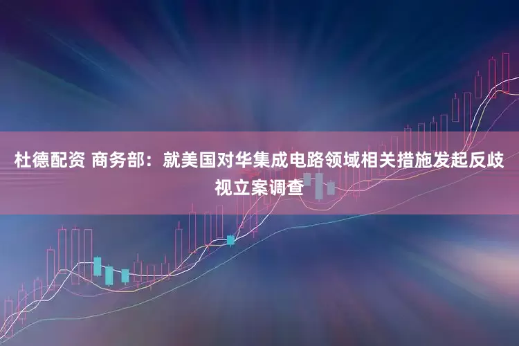 杜德配资 商务部：就美国对华集成电路领域相关措施发起反歧视立案调查