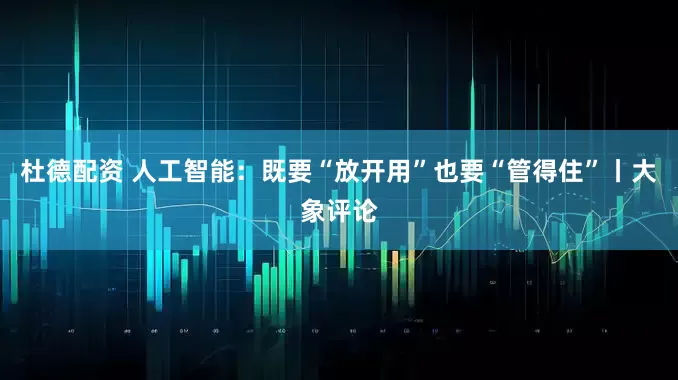 杜德配资 人工智能：既要“放开用”也要“管得住”丨大象评论