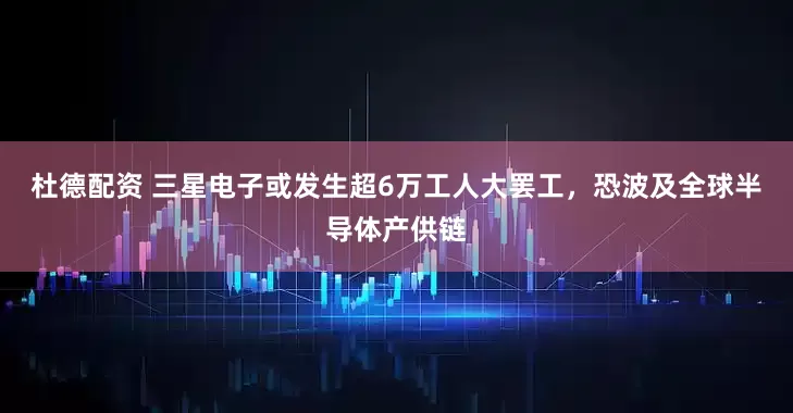 杜德配资 三星电子或发生超6万工人大罢工，恐波及全球半导体产供链