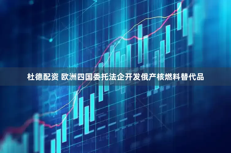 杜德配资 欧洲四国委托法企开发俄产核燃料替代品