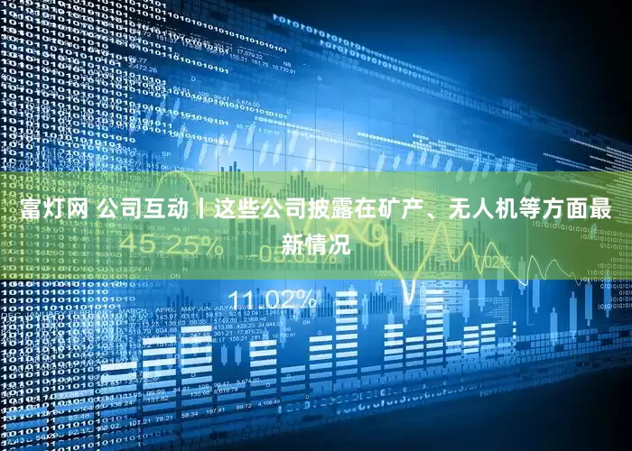 富灯网 公司互动丨这些公司披露在矿产、无人机等方面最新情况