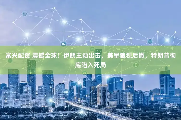 富兴配资 震撼全球！伊朗主动出击，美军狼狈后撤，特朗普彻底陷入死局
