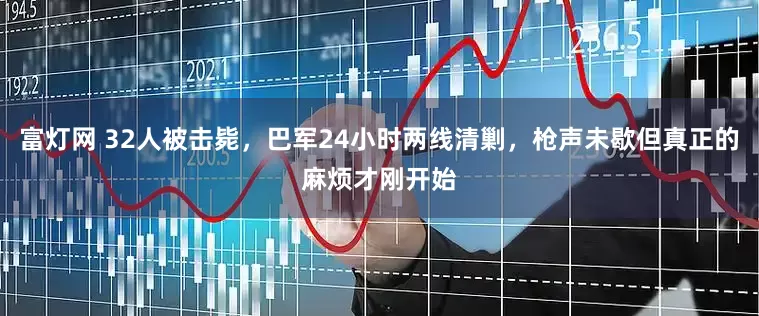 富灯网 32人被击毙，巴军24小时两线清剿，枪声未歇但真正的麻烦才刚开始