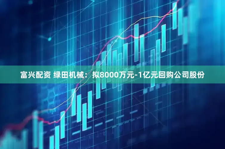 富兴配资 绿田机械：拟8000万元-1亿元回购公司股份