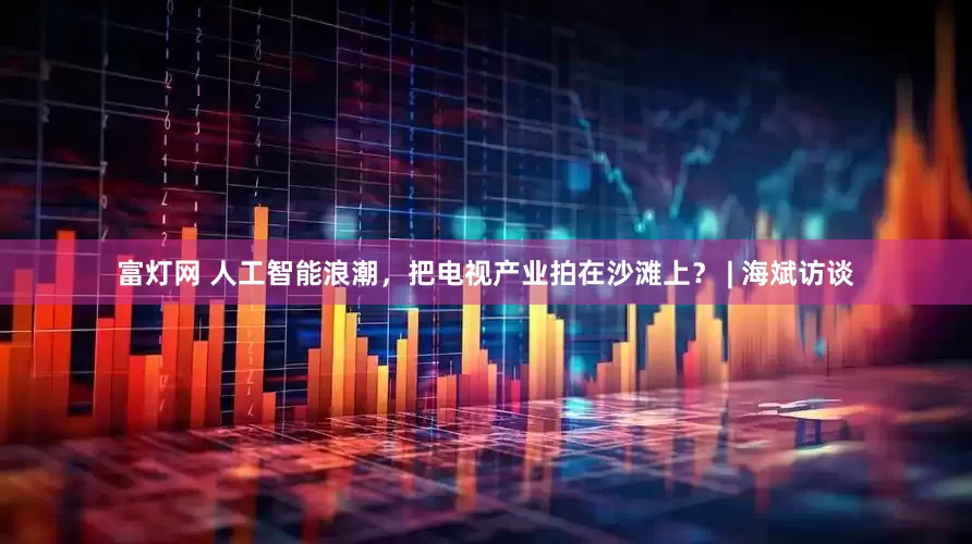 富灯网 人工智能浪潮，把电视产业拍在沙滩上？ | 海斌访谈